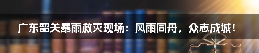 广东韶关暴雨救灾现场：风雨同舟，众志成城！