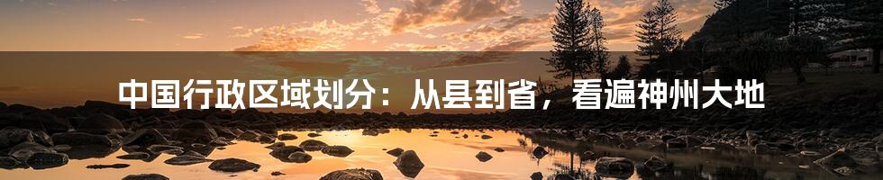 中国行政区域划分：从县到省，看遍神州大地