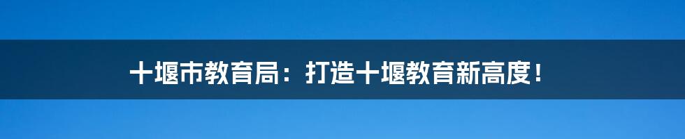 十堰市教育局：打造十堰教育新高度！