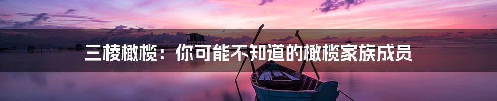 三棱橄榄：你可能不知道的橄榄家族成员