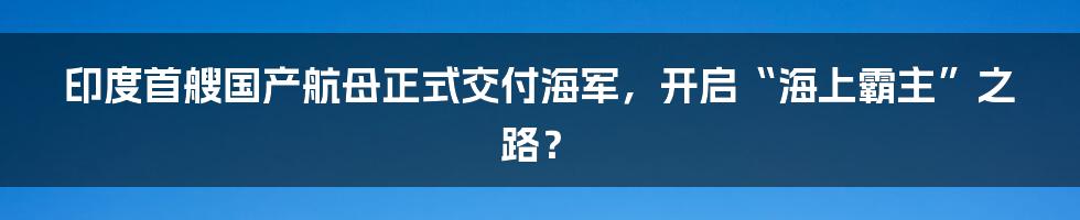 印度首艘国产航母正式交付海军，开启“海上霸主”之路？