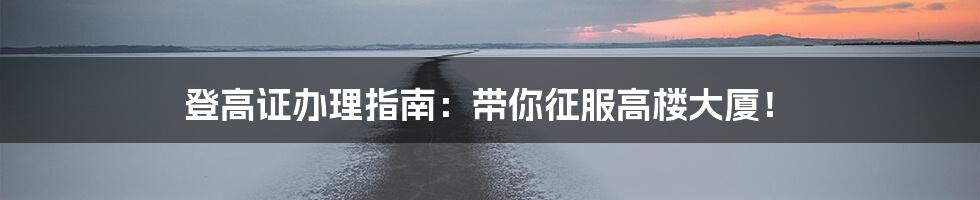 登高证办理指南：带你征服高楼大厦！