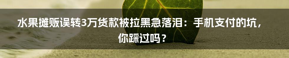 水果摊贩误转3万货款被拉黑急落泪：手机支付的坑，你踩过吗？