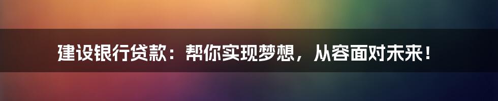 建设银行贷款：帮你实现梦想，从容面对未来！