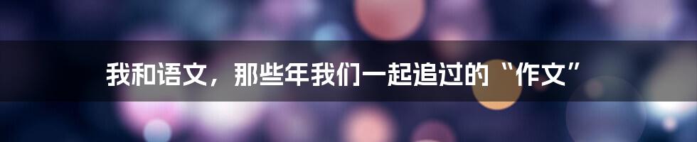 我和语文，那些年我们一起追过的“作文”