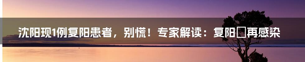 沈阳现1例复阳患者，别慌！专家解读：复阳≠再感染