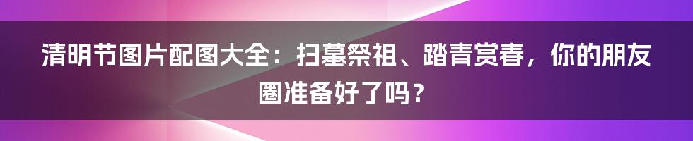 清明节图片配图大全：扫墓祭祖、踏青赏春，你的朋友圈准备好了吗？