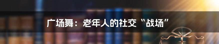 广场舞：老年人的社交“战场”