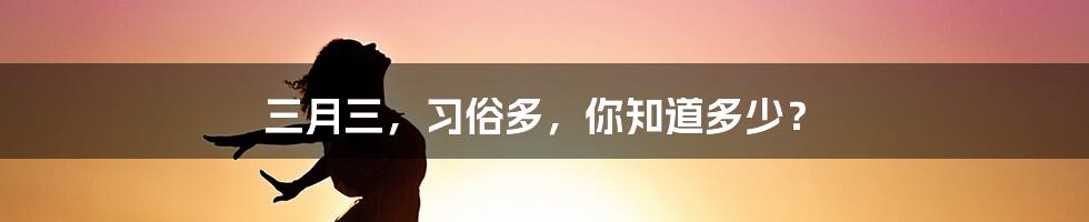 三月三，习俗多，你知道多少？