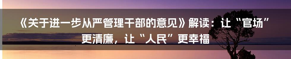 《关于进一步从严管理干部的意见》解读：让“官场”更清廉，让“人民”更幸福