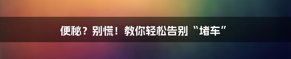 便秘？别慌！教你轻松告别“堵车”