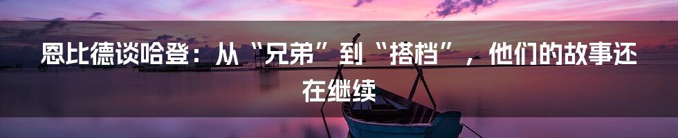 恩比德谈哈登：从“兄弟”到“搭档”，他们的故事还在继续