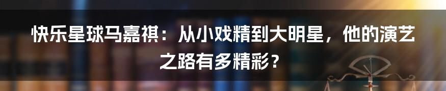 快乐星球马嘉祺：从小戏精到大明星，他的演艺之路有多精彩？