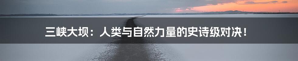 三峡大坝：人类与自然力量的史诗级对决！