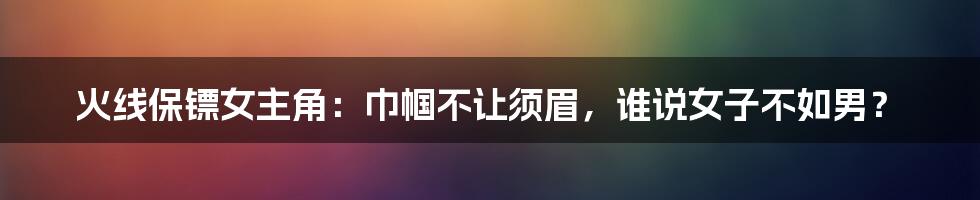 火线保镖女主角：巾帼不让须眉，谁说女子不如男？