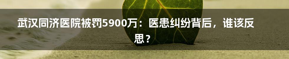 武汉同济医院被罚5900万：医患纠纷背后，谁该反思？