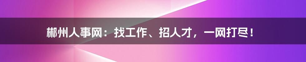 郴州人事网：找工作、招人才，一网打尽！