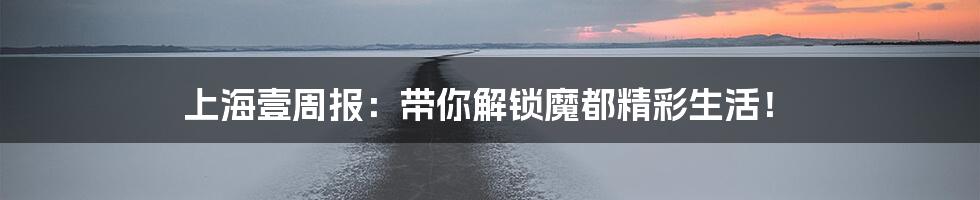 上海壹周报：带你解锁魔都精彩生活！