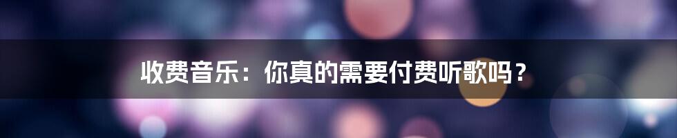 收费音乐：你真的需要付费听歌吗？