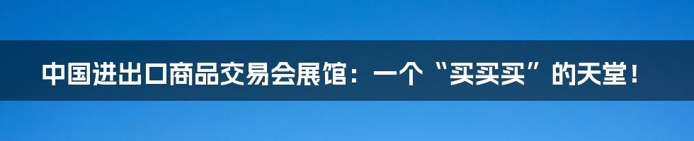 中国进出口商品交易会展馆：一个“买买买”的天堂！