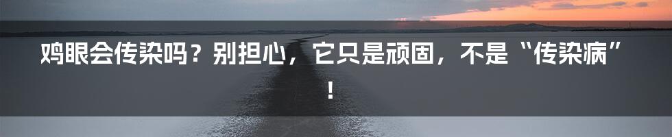 鸡眼会传染吗？别担心，它只是顽固，不是“传染病”！