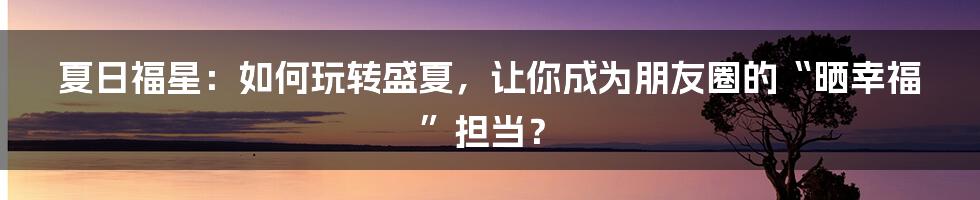 夏日福星：如何玩转盛夏，让你成为朋友圈的“晒幸福”担当？