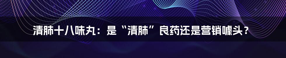 清肺十八味丸：是“清肺”良药还是营销噱头？