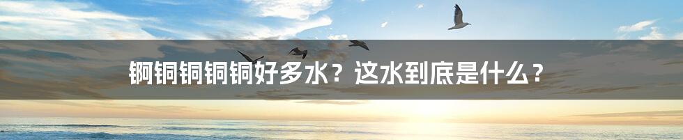 锕铜铜铜铜好多水？这水到底是什么？