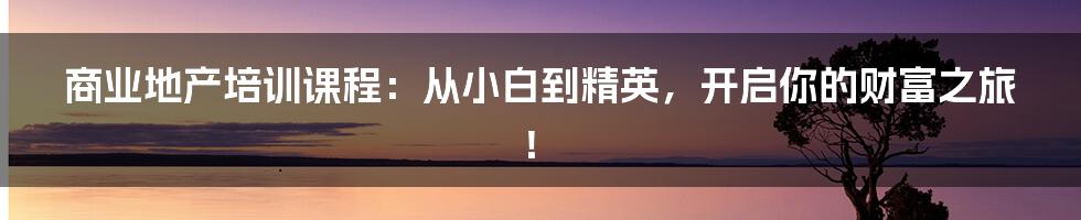 商业地产培训课程：从小白到精英，开启你的财富之旅！