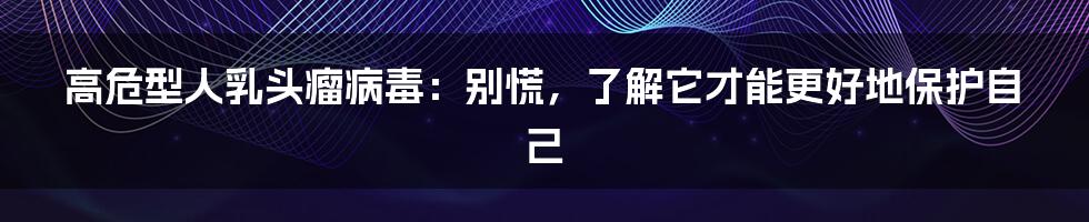 高危型人乳头瘤病毒：别慌，了解它才能更好地保护自己