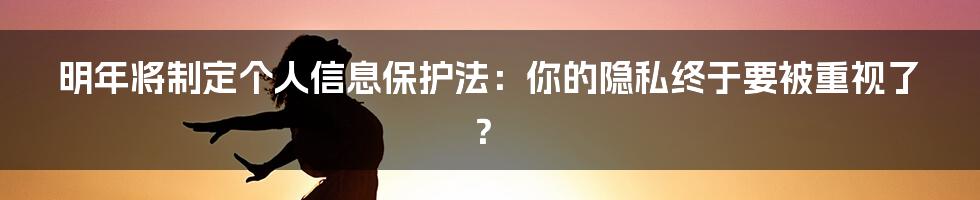 明年将制定个人信息保护法：你的隐私终于要被重视了？