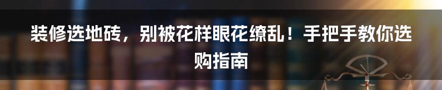 装修选地砖，别被花样眼花缭乱！手把手教你选购指南