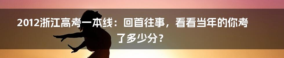 2012浙江高考一本线：回首往事，看看当年的你考了多少分？