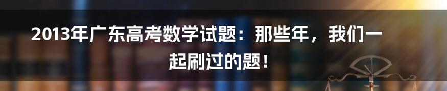 2013年广东高考数学试题：那些年，我们一起刷过的题！