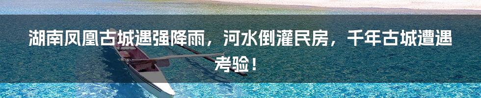 湖南凤凰古城遇强降雨，河水倒灌民房，千年古城遭遇考验！