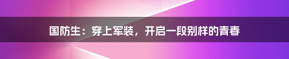 国防生：穿上军装，开启一段别样的青春