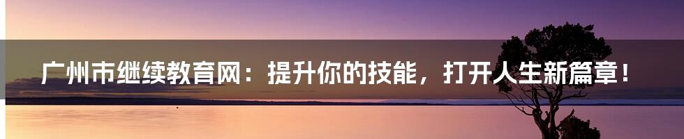 广州市继续教育网：提升你的技能，打开人生新篇章！