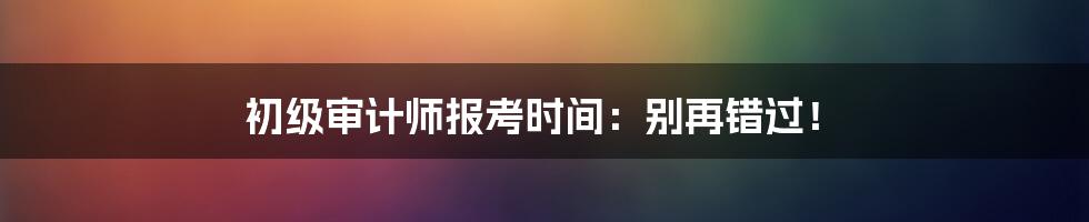 初级审计师报考时间：别再错过！