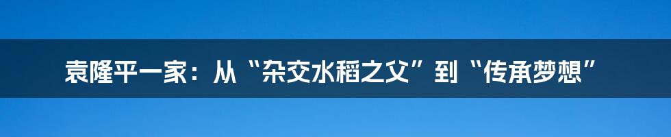 袁隆平一家：从“杂交水稻之父”到“传承梦想”