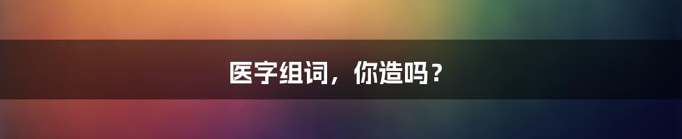 医字组词，你造吗？