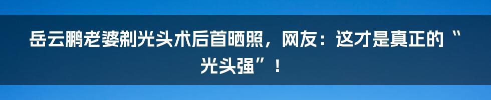 岳云鹏老婆剃光头术后首晒照，网友：这才是真正的“光头强”！