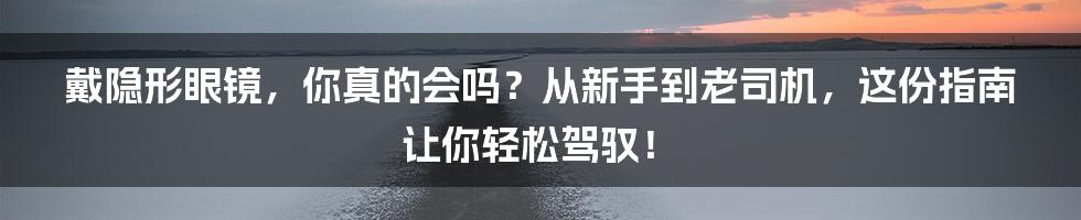 戴隐形眼镜，你真的会吗？从新手到老司机，这份指南让你轻松驾驭！