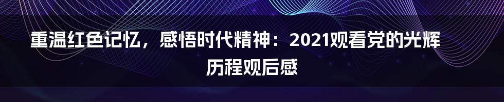 重温红色记忆，感悟时代精神：2021观看党的光辉历程观后感