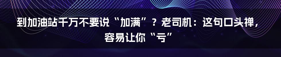 到加油站千万不要说“加满”？老司机：这句口头禅，容易让你“亏”