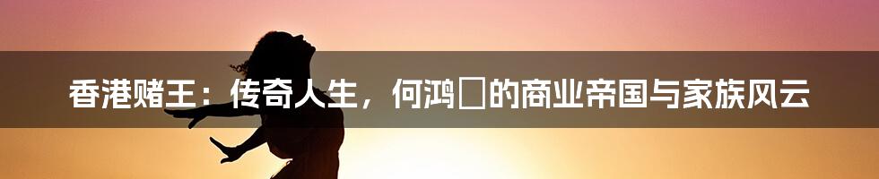 香港赌王：传奇人生，何鸿燊的商业帝国与家族风云