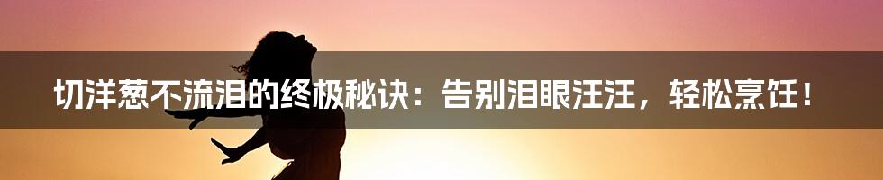 切洋葱不流泪的终极秘诀：告别泪眼汪汪，轻松烹饪！