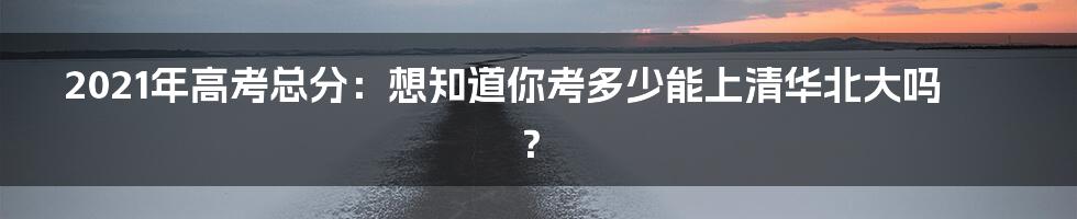 2021年高考总分：想知道你考多少能上清华北大吗？