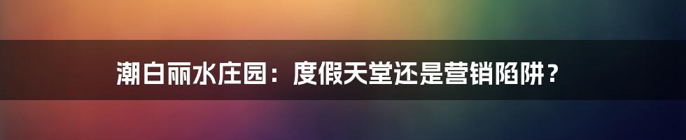 潮白丽水庄园：度假天堂还是营销陷阱？