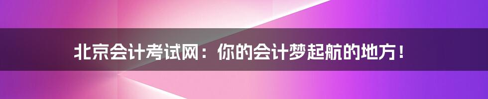 北京会计考试网：你的会计梦起航的地方！