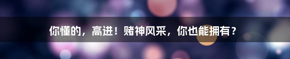 你懂的，高进！赌神风采，你也能拥有？